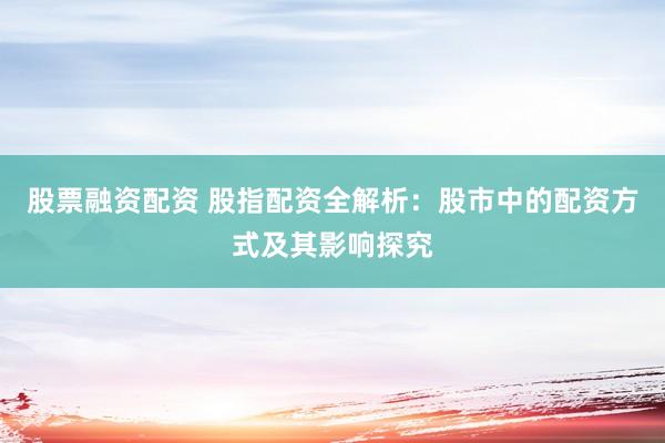 股票融资配资 股指配资全解析：股市中的配资方式及其影响探究
