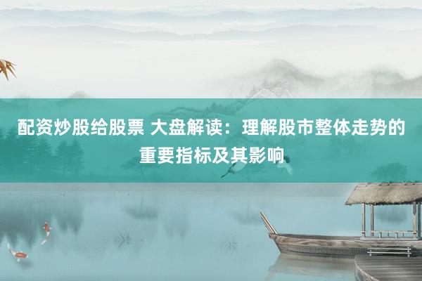配资炒股给股票 大盘解读：理解股市整体走势的重要指标及其影响