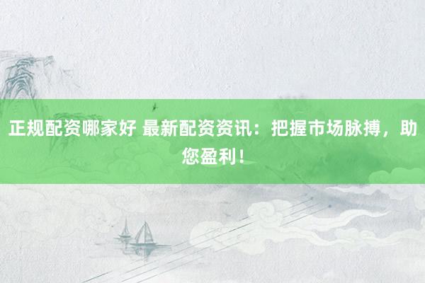 正规配资哪家好 最新配资资讯：把握市场脉搏，助您盈利！