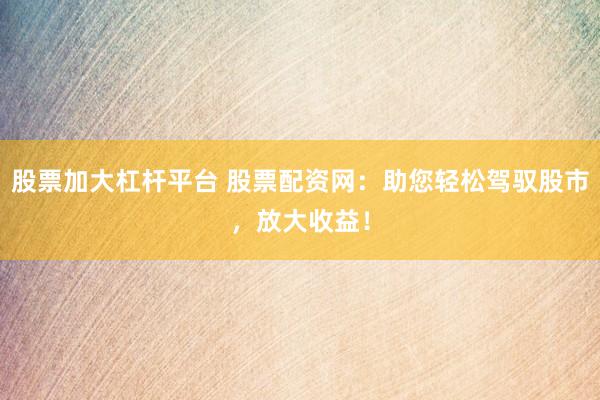 股票加大杠杆平台 股票配资网：助您轻松驾驭股市，放大收益！