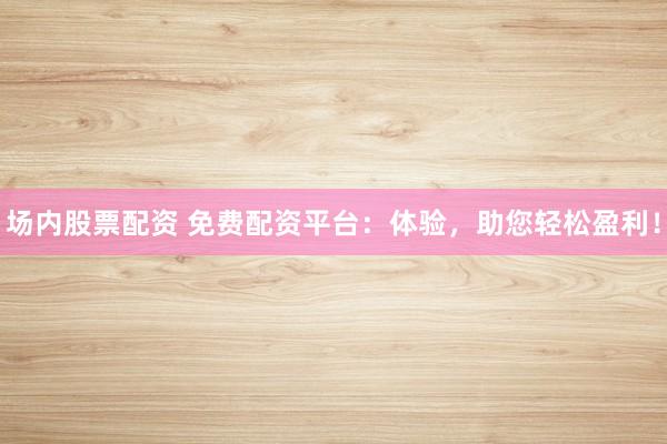 场内股票配资 免费配资平台：体验，助您轻松盈利！