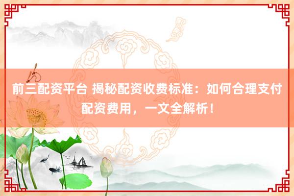 前三配资平台 揭秘配资收费标准：如何合理支付配资费用，一文全解析！