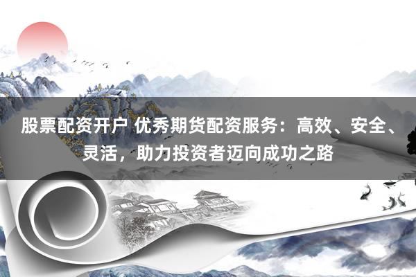 股票配资开户 优秀期货配资服务：高效、安全、灵活，助力投资者迈向成功之路