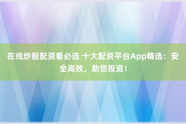 在线炒股配资看必选 十大配资平台App精选：安全高效，助您投资！