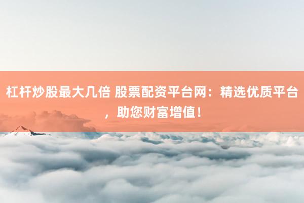 杠杆炒股最大几倍 股票配资平台网：精选优质平台，助您财富增值！
