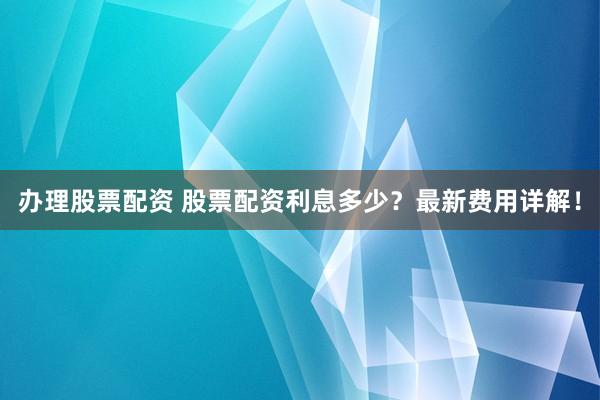 办理股票配资 股票配资利息多少？最新费用详解！