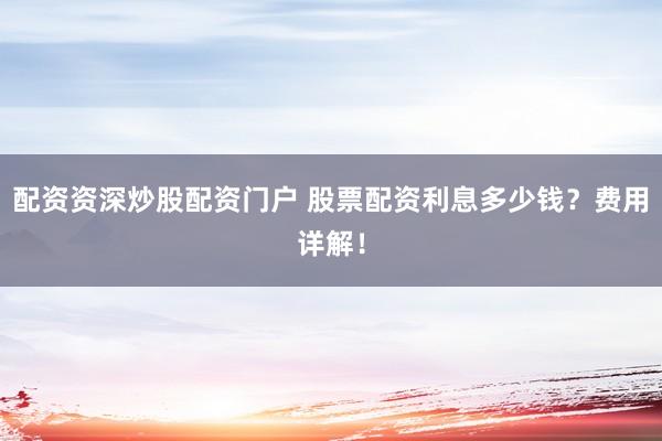 配资资深炒股配资门户 股票配资利息多少钱？费用详解！