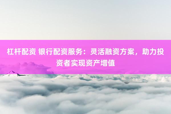杠杆配资 银行配资服务:灵活融资方案,助力投资者实现资产增值