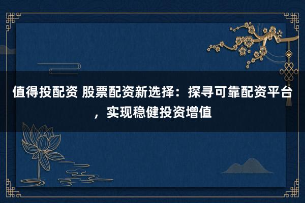 值得投配资 股票配资新选择：探寻可靠配资平台，实现稳健投资增值