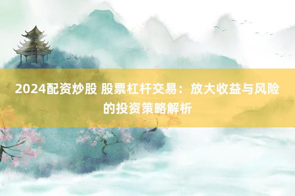 2024配资炒股 股票杠杆交易：放大收益与风险的投资策略解析