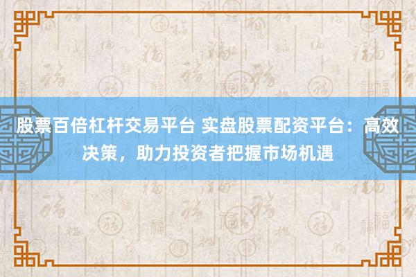 股票百倍杠杆交易平台 实盘股票配资平台：高效决策，助力投资者把握市场机遇