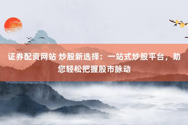 证券配资网站 炒股新选择：一站式炒股平台，助您轻松把握股市脉动