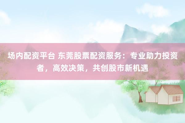 场内配资平台 东莞股票配资服务:专业助力投资者,高效决策,共创股市新机遇