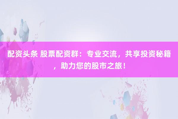 配资头条 股票配资群:专业交流,共享投资秘籍,助力您的股市之旅!