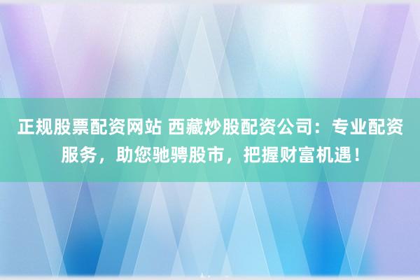 正规股票配资网站 西藏炒股配资公司:专业配资服务,助您驰骋股市,把握财富机遇!