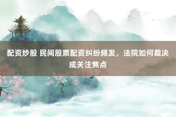 配资炒股 民间股票配资纠纷频发，法院如何裁决成关注焦点
