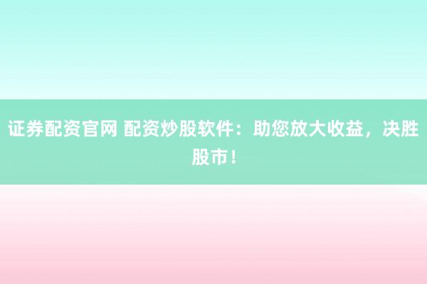 证券配资官网 配资炒股软件:助您放大收益,决胜股市!
