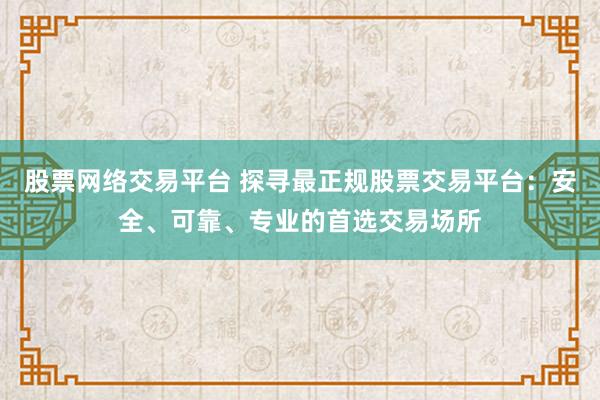 股票网络交易平台 探寻最正规股票交易平台:安全、可靠、专业的首选交易场所