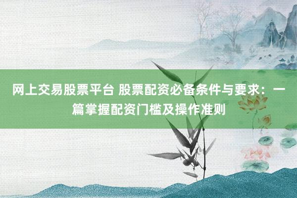 网上交易股票平台 股票配资必备条件与要求：一篇掌握配资门槛及操作准则