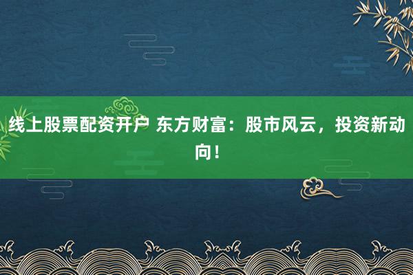线上股票配资开户 东方财富:股市风云,投资新动向!