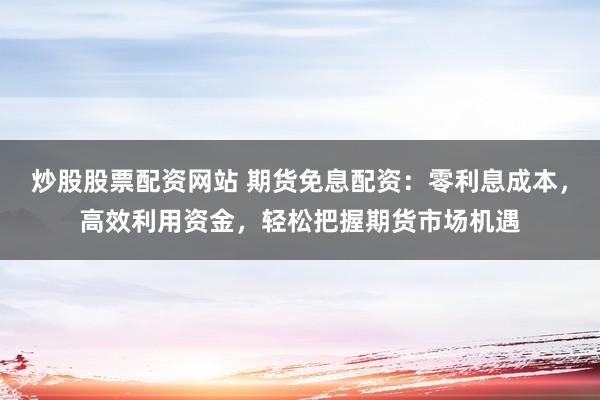 炒股股票配资网站 期货免息配资：零利息成本，高效利用资金，轻松把握期货市场机遇