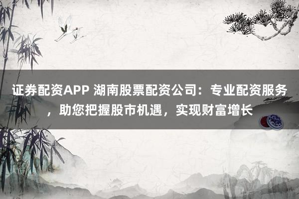 证券配资APP 湖南股票配资公司:专业配资服务,助您把握股市机遇,实现财富增长