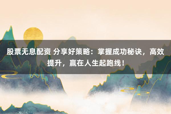 股票无息配资 分享好策略:掌握成功秘诀,高效提升,赢在人生起跑线!
