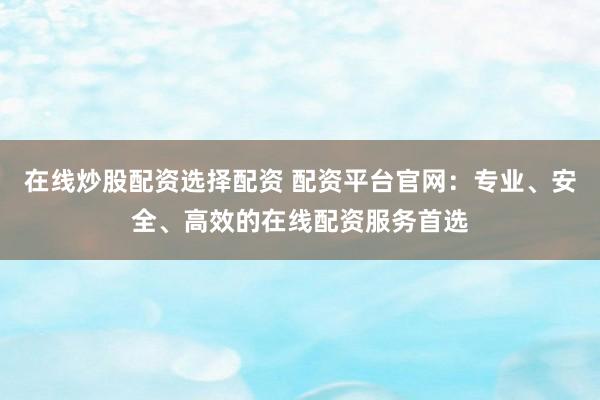 在线炒股配资选择配资 配资平台官网:专业、安全、高效的在线配资服务首选