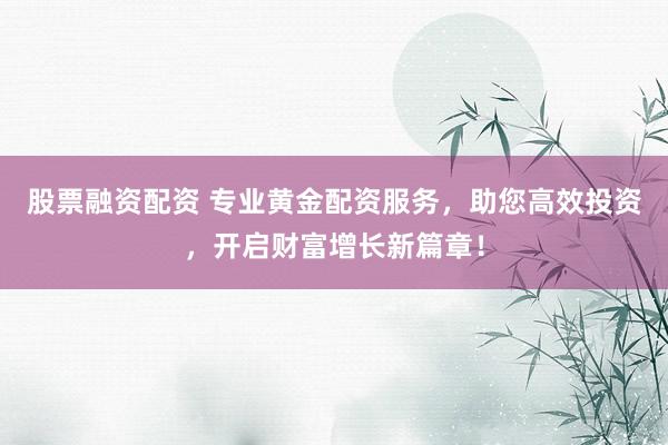 股票融资配资 专业黄金配资服务,助您高效投资,开启财富增长新篇章!