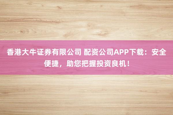 香港大牛证券有限公司 配资公司APP下载:安全便捷,助您把握投资良机!