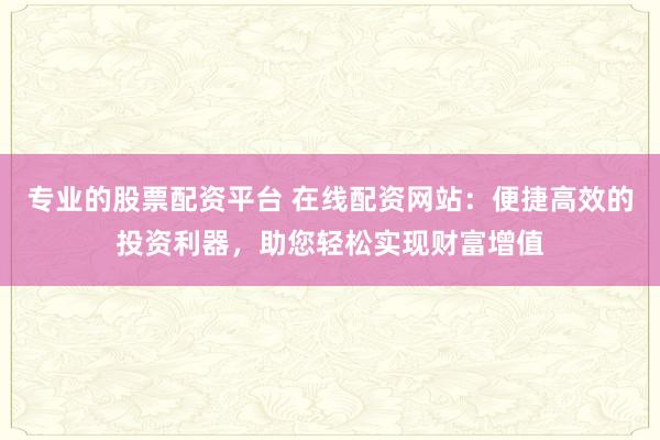 专业的股票配资平台 在线配资网站:便捷高效的投资利器,助您轻松实现财富增值