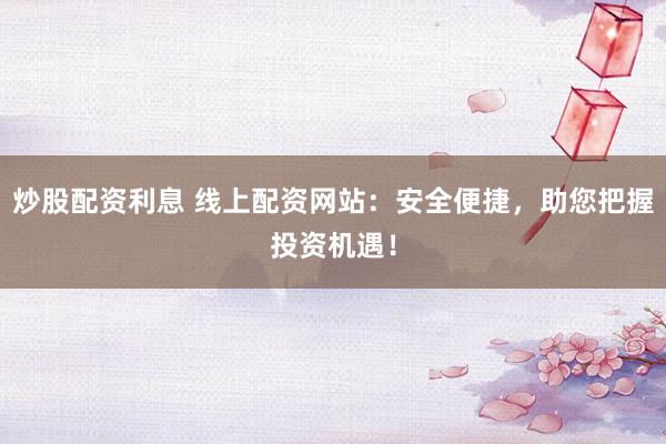 炒股配资利息 线上配资网站：安全便捷，助您把握投资机遇！