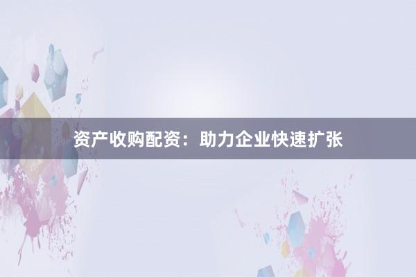 资产收购配资：助力企业快速扩张