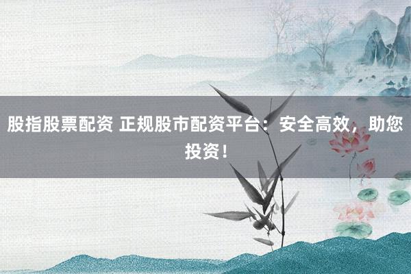 股指股票配资 正规股市配资平台：安全高效，助您投资！