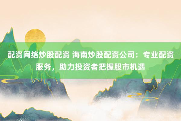 配资网络炒股配资 海南炒股配资公司：专业配资服务，助力投资者把握股市机遇