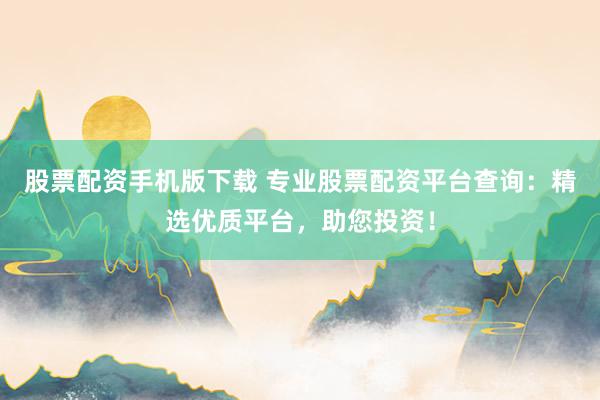 股票配资手机版下载 专业股票配资平台查询：精选优质平台，助您投资！