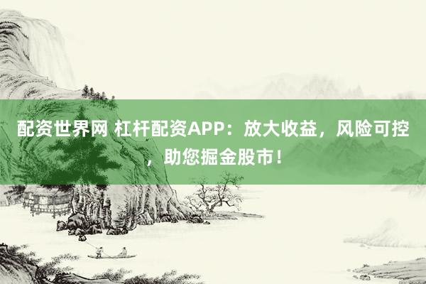 配资世界网 杠杆配资APP：放大收益，风险可控，助您掘金股市！