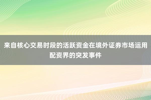 来自核心交易时段的活跃资金在境外证券市场运用配资界的突发事件