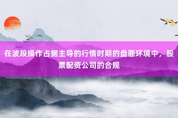 在波段操作占据主导的行情时期的盘面环境中，股票配资公司的合规