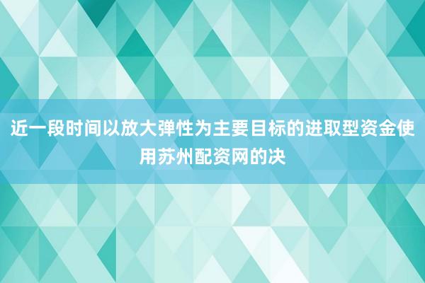 近一段时间以放大弹性为主要目标的进取型资金使用苏州配资网的决