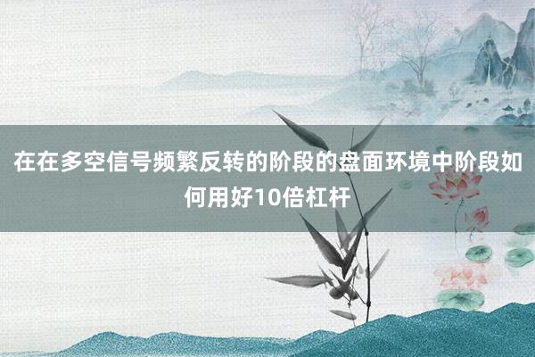 在在多空信号频繁反转的阶段的盘面环境中阶段如何用好10倍杠杆
