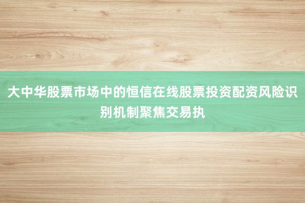 大中华股票市场中的恒信在线股票投资配资风险识别机制聚焦交易执