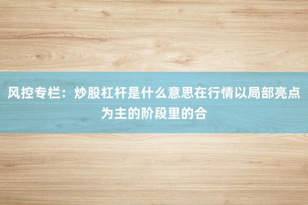 风控专栏：炒股杠杆是什么意思在行情以局部亮点为主的阶段里的合