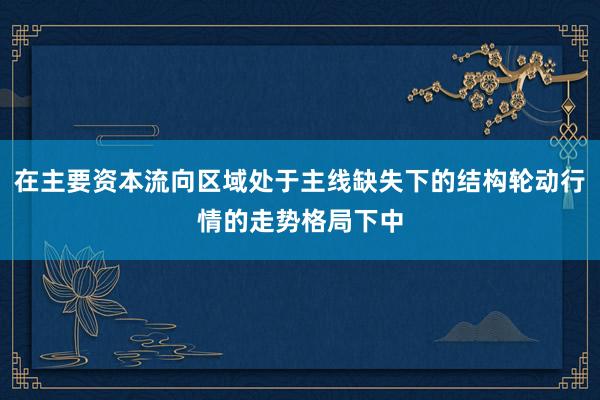 在主要资本流向区域处于主线缺失下的结构轮动行情的走势格局下中