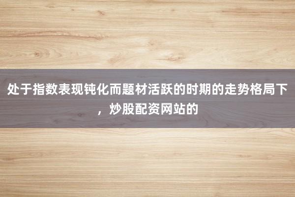 处于指数表现钝化而题材活跃的时期的走势格局下，炒股配资网站的