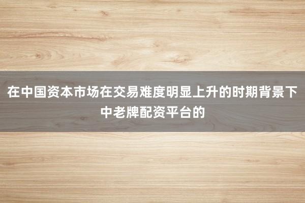 在中国资本市场在交易难度明显上升的时期背景下中老牌配资平台的