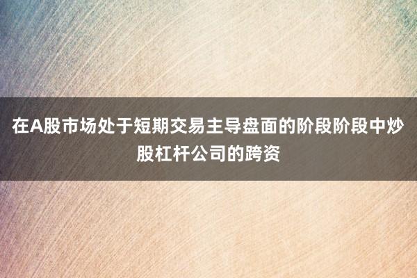 在A股市场处于短期交易主导盘面的阶段阶段中炒股杠杆公司的跨资