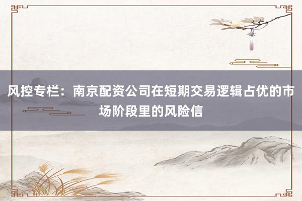 风控专栏：南京配资公司在短期交易逻辑占优的市场阶段里的风险信