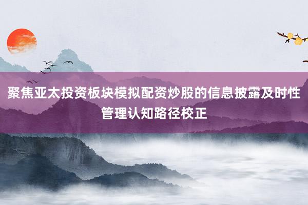 聚焦亚太投资板块模拟配资炒股的信息披露及时性管理认知路径校正