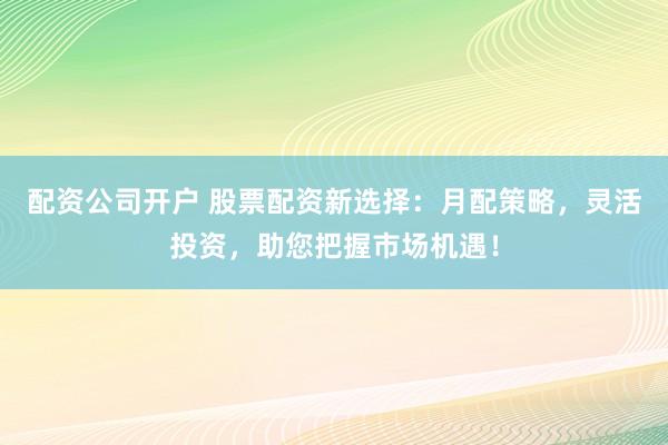 配资公司开户 股票配资新选择：月配策略，灵活投资，助您把握市场机遇！